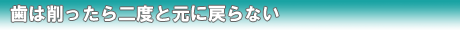 歯は削ったら二度と元に戻らない